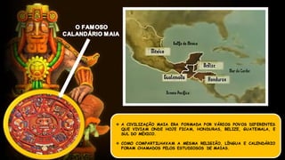  A CIVILIZAÇÃO MAIA ERA FORMADA POR VÁRIOS POVOS DIFERENTES
QUE VIVIAM ONDE HOJE FICAM, HONDURAS, BELIZE, GUATEMALA, E
SUL DO MÉXICO.
 COMO COMPARTILHAVAM A MESMA RELIGIÃO, LÍNGUA E CALENDÁRIO
FORAM CHAMADOS PELOS ESTUDIOSOS DE MAIAS.
 