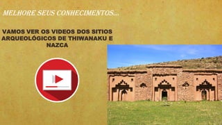 VAMOS VER OS VIDEOS DOS SITIOS
ARQUEOLÓGICOS DE THIWANAKU E
NAZCA
MELHORE SEUS CONHECIMENTOS...
 