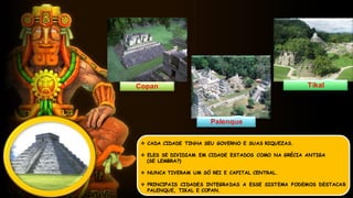  CADA CIDADE TINHA SEU GOVERNO E SUAS RIQUEZAS.
 ELES SE DIVIDIAM EM CIDADE ESTADOS COMO NA GRÉCIA ANTIGA
(SE LEMBRA?)
 NUNCA TIVERAM UM SÓ REI E CAPITAL CENTRAL.
 PRINCIPAIS CIDADES INTEGRADAS A ESSE SISTEMA PODEMOS DESTACAR
PALENQUE, TIKAL E COPAN.
Copan Tikal
Palenque
 