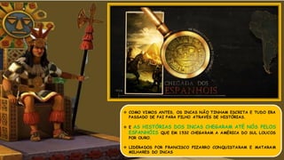  COMO VIMOS ANTES, OS INCAS NÃO TINHAM ESCRITA E TUDO ERA
PASSADO DE PAI PARA FILHO ATRAVÉS DE HISTÓRIAS.
 E AS HISTÓRIAS DOS INCAS CHEGARAM ATÉ NÓS PELOS
ESPANHÓIS QUE EM 1532 CHEGARAM A AMÉRICA DO SUL LOUCOS
POR OURO.
 LIDERADOS POR FRANCISCO PIZARRO CONQUISTARAM E MATARAM
MILHARES DO INCAS
 