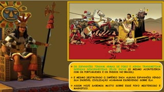  OS ESPANHÓIS TINHAM ARMAS DE FOGO E AINDA TRANSMITIAM
DOENÇAS DESCONHECIDAS PELOS INCAS (O MESMO ACONTECERIA
COM OS PORTUGUESES E OS ÍNDIOS NO BRASIL).
 E MESMO DESTRUINDO O IMPÉRIO INCA ALGUNS ESPANHÓIS VENDO
SUA INCRÍVEL CIVILIZAÇÃO ACABARAM ESCREVENDO SOBRE ELA.
 ASSIM HOJE SABEMOS MUITO SOBRE ESSE POVO MISTERIOSO E
MAGNIFICO.
 