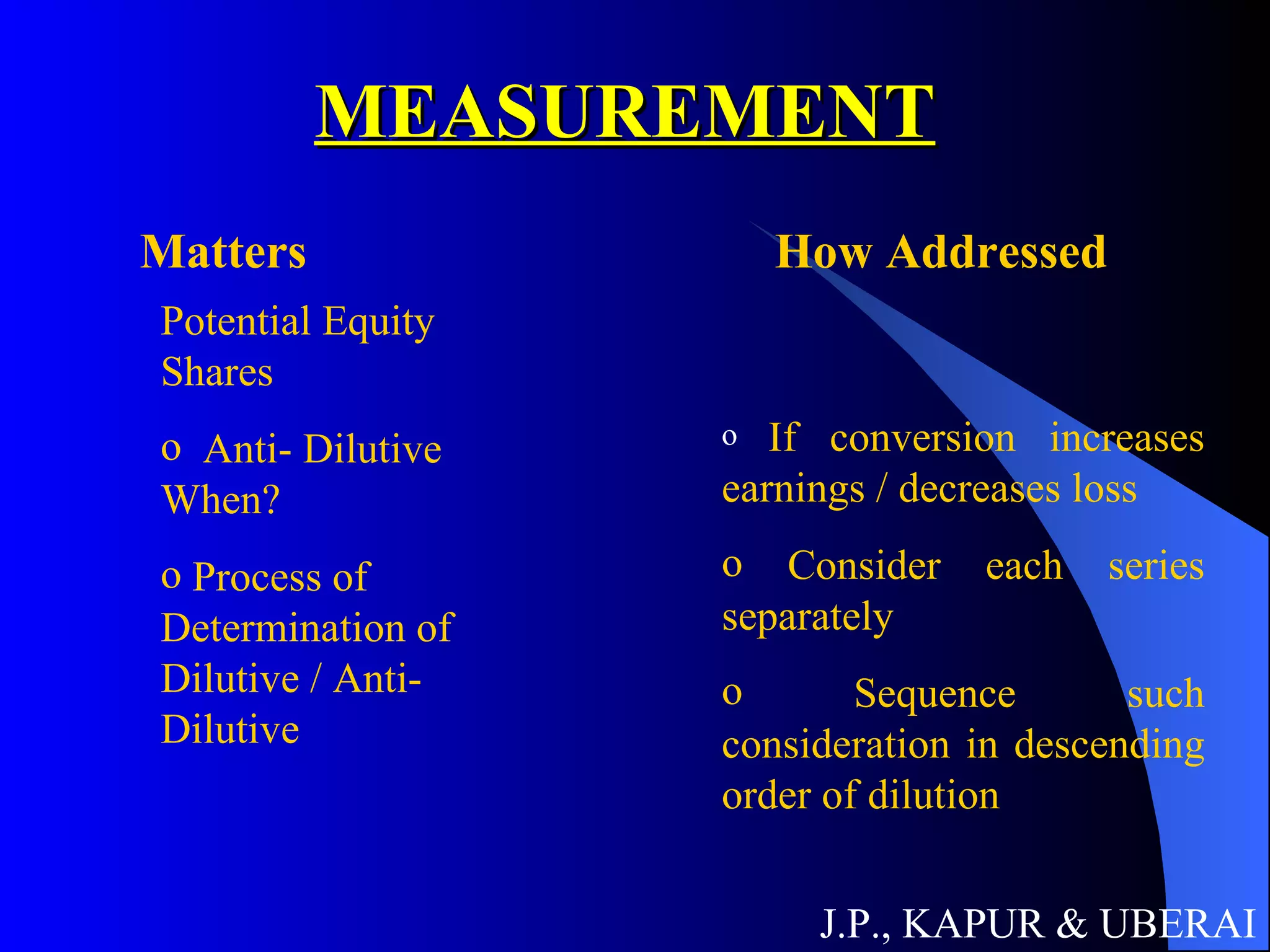 MEASUREMENT J.P., KAPUR & UBERAI Matters How Addressed Potential Equity Shares Anti- Dilutive When? Process of Determination of Dilutive / Anti-Dilutive If conversion increases earnings / decreases loss Consider each series separately Sequence such consideration in descending order of dilution 