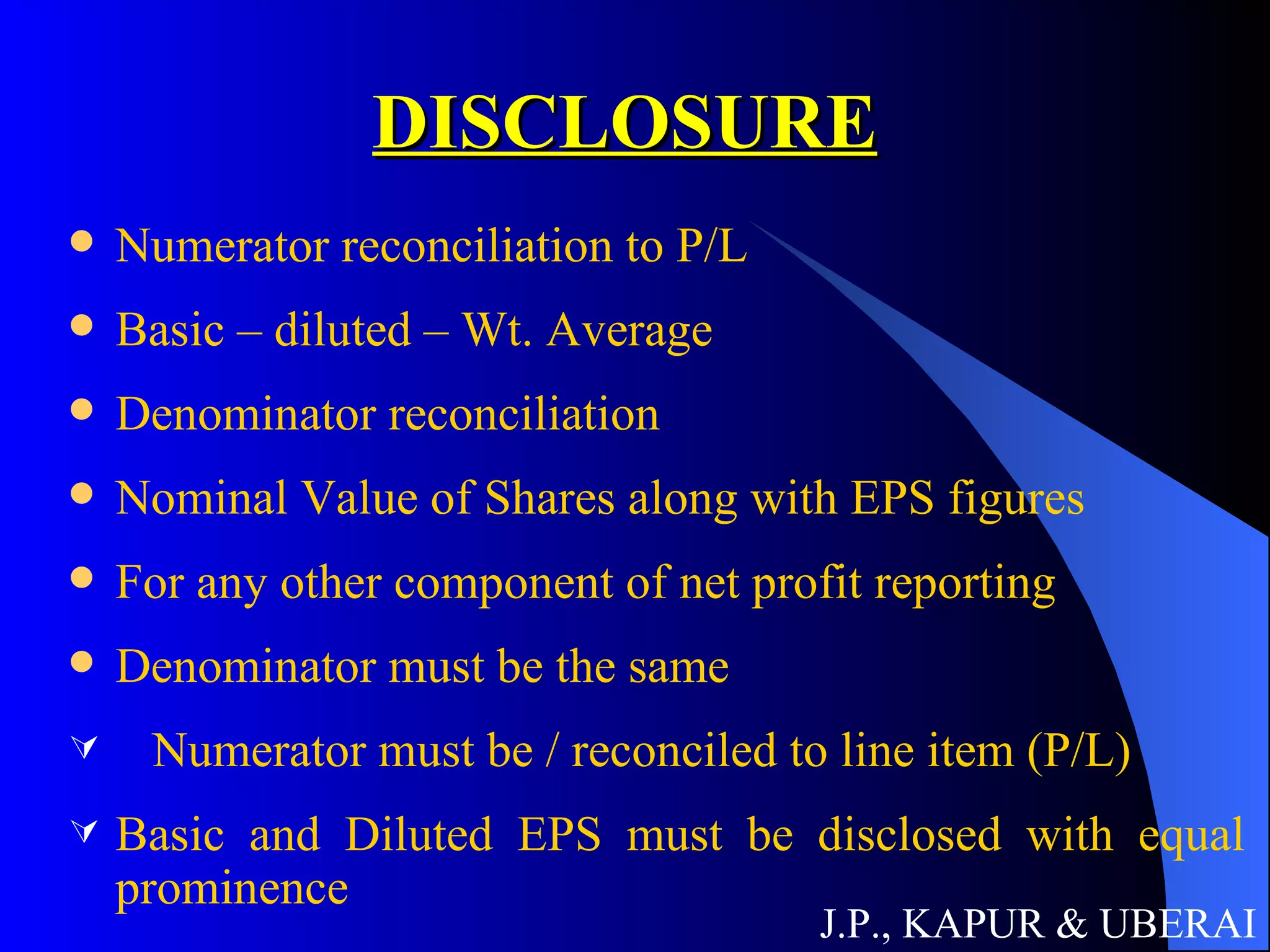 DISCLOSURE Numerator reconciliation to P/L Basic – diluted – Wt. Average Denominator reconciliation Nominal Value of Shares along with EPS figures For any other component of net profit reporting Denominator must be the same Numerator must be / reconciled to line item (P/L) Basic and Diluted EPS must be disclosed with equal prominence J.P., KAPUR & UBERAI 
