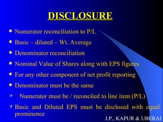 DISCLOSURE Numerator reconciliation to P/L Basic – diluted – Wt. Average Denominator reconciliation Nominal Value of Shares along with EPS figures For any other component of net profit reporting Denominator must be the same Numerator must be / reconciled to line item (P/L) Basic and Diluted EPS must be disclosed with equal prominence J.P., KAPUR & UBERAI 