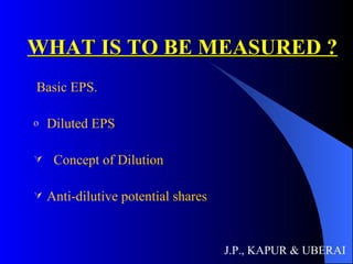WHAT IS TO BE MEASURED ? Basic EPS. Diluted EPS Concept of Dilution Anti-dilutive potential shares J.P., KAPUR & UBERAI 