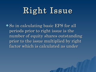 Right Issue So in calculating basic EPS for all periods prior to right issue is the number of equity shares outstanding prior to the issue multiplied by right factor which is calculated as under   