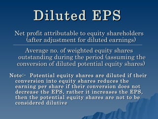 Diluted EPS   Net profit attributable to equity shareholders (after adjustment for diluted earnings)  Average no. of weighted equity shares outstanding during the period (assuming the conversion of diluted potential equity shares)  Note:-  Potential equity shares are diluted if their conversion into equity shares reduces the earning per share if their conversion does not decrease the EPS, rather it increases the EPS, then the potential equity shares are not to be considered dilutive   