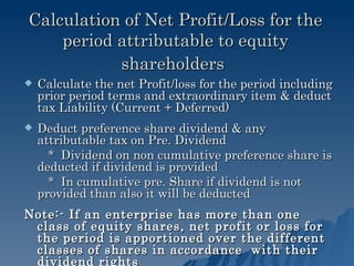 Calculation of Net Profit/Loss for the period attributable to equity shareholders   Calculate the net Profit/loss for the period including prior period terms and extraordinary item & deduct tax Liability (Current + Deferred) Deduct preference share dividend & any attributable tax on Pre. Dividend *  Dividend on non cumulative preference share is deducted if dividend is provided *  In cumulative pre. Share if dividend is not provided than also it will be deducted Note:- If an enterprise has more than one class of equity shares, net profit or loss for the period is apportioned over the different classes of shares in accordance  with their dividend rights 