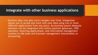 Integrate with other business applications
• Business data only gets more complex over time. Integration
allows you to access and work with your data using two or more
different applications from one place. Accounting system Malaysia
software can be integrated with online payment gateways, CRM
solutions, reporting applications, and information management
systems to add sales and business management functionality to
accounting.
 