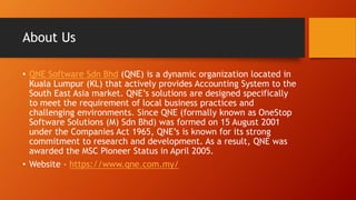 About Us
• QNE Software Sdn Bhd (QNE) is a dynamic organization located in
Kuala Lumpur (KL) that actively provides Accounting System to the
South East Asia market. QNE’s solutions are designed specifically
to meet the requirement of local business practices and
challenging environments. Since QNE (formally known as OneStop
Software Solutions (M) Sdn Bhd) was formed on 15 August 2001
under the Companies Act 1965, QNE’s is known for its strong
commitment to research and development. As a result, QNE was
awarded the MSC Pioneer Status in April 2005.
• Website - https://www.qne.com.my/
 