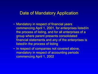 Date of Mandatory Application Mandatory in respect of financial years commencing April 1, 2001, for enterprises listed/in the process of listing, and for all enterprises of a group where parent presents consolidated financial statements and any of the enterprises is listed/in the process of listing   In respect of companies not covered above, mandatory in respect of accounting periods commencing April 1, 2002 