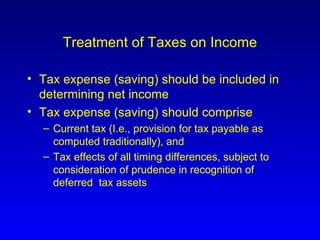 Treatment of Taxes on Income Tax expense (saving) should be included in determining net income Tax expense (saving) should comprise  Current tax (I.e., provision for tax payable as computed traditionally), and Tax effects of all timing differences, subject to consideration of prudence in recognition of deferred  tax assets 