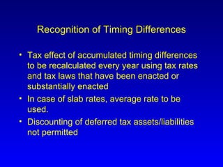 Recognition of Timing Differences Tax effect of accumulated timing differences to be recalculated every year using tax rates and tax laws that have been enacted or substantially enacted In case of slab rates, average rate to be used. Discounting of deferred tax assets/liabilities not permitted 