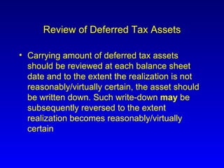 Review of Deferred Tax Assets Carrying amount of deferred tax assets should be reviewed at each balance sheet date and to the extent the realization is not reasonably/virtually certain, the asset should be written down. Such write-down  may  be subsequently reversed to the extent realization becomes reasonably/virtually certain 