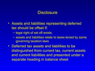 Disclosure Assets and liabilities representing deferred tax should be offset if: legal right of set off exists;  assets and liabilities relate to taxes levied by same governing taxation laws Deferred tax assets and liabilities to be distinguished from current tax, current assets and current liabilities and presented under a separate heading in balance sheet 