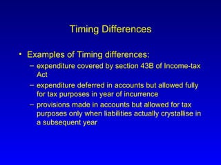 Timing Differences Examples of Timing differences: expenditure covered by section 43B of Income-tax Act expenditure deferred in accounts but allowed fully for tax purposes in year of incurrence provisions made in accounts but allowed for tax purposes only when liabilities actually crystallise in a subsequent year 