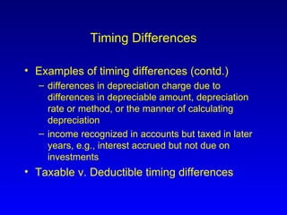 Timing Differences Examples of timing differences (contd.) differences in depreciation charge due to differences in depreciable amount, depreciation rate or method, or the manner of calculating depreciation income recognized in accounts but taxed in later years, e.g., interest accrued but not due on investments Taxable v. Deductible timing differences 