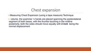Chest expansion
Measuring Chest Expansion (using a tape measure) Technique
 volume, the examiner ‘s hands are placed spanning the posterolateral
segment of both bases, with the thumbs touching in the midline
posteriorly, both the sides should move equally with 2 inch being the
normal displacement.
 