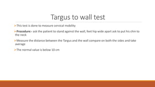 Targus to wall test
This test is done to measure cervical mobility
Procedure:- ask the patient to stand against the wall, feet hip wide apart ask to put his chin to
the neck
Measure the distance between the Targus and the wall compare on both the sides and take
average
The normal value is below 10 cm
 