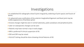 Investigations
In established AS radiographs show SI joint irregularity, widening of joint spaces and fusion of
bones.
In advanced cases ossification of the anterior longitudinal ligament and facet joint may be
visible.(appearance of bamboo spine)
Erosive changes might be seen in ischial tuberosity ,pubis symphysis and peripheral joints
Later on osteoporotic changes can be seen
Patients may have normal x-rays in early stages
MRI is preferred if clinical suspension of AS
ESR and CRP may be raised
HLA-b27 testing should be done showing clinical features of AS
 