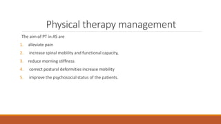 Physical therapy management
The aim of PT in AS are
1. alleviate pain
2. increase spinal mobility and functional capacity,
3. reduce morning stiffness
4. correct postural deformities increase mobility
5. improve the psychosocial status of the patients.
 