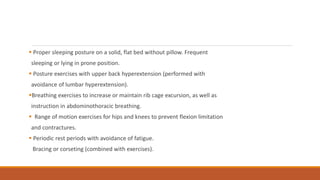  Proper sleeping posture on a solid, flat bed without pillow. Frequent
sleeping or lying in prone position.
 Posture exercises with upper back hyperextension (performed with
avoidance of lumbar hyperextension).
Breathing exercises to increase or maintain rib cage excursion, as well as
instruction in abdominothoracic breathing.
 Range of motion exercises for hips and knees to prevent flexion limitation
and contractures.
 Periodic rest periods with avoidance of fatigue.
Bracing or corseting (combined with exercises).
 