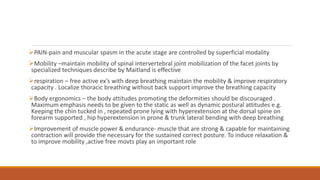 PAIN-pain and muscular spasm in the acute stage are controlled by superficial modality
Mobility –maintain mobility of spinal intervertebral joint mobilization of the facet joints by
specialized techniques describe by Maitland is effective
respiration – free active ex’s with deep breathing maintain the mobility & improve respiratory
capacity . Localize thoracic breathing without back support improve the breathing capacity
Body ergonomics – the body attitudes promoting the deformities should be discouraged .
Maximum emphasis needs to be given to the static as well as dynamic postural attitudes e.g.
Keeping the chin tucked in , repeated prone lying with hyperextension at the dorsal spine on
forearm supported , hip hyperextension in prone & trunk lateral bending with deep breathing
Improvement of muscle power & endurance- muscle that are strong & capable for maintaining
contraction will provide the necessary for the sustained correct posture. To induce relaxation &
to improve mobility ,active free movts play an important role
 