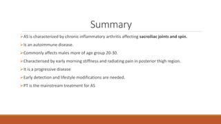 Summary
AS is characterized by chronic inflammatory arthritis affecting sacroiliac joints and spin.
Is an autoimmune disease.
Commonly affects males more of age group 20-30.
Characterised by early morning stiffness and radiating pain in posterior thigh region.
It is a progressive disease
Early detection and lifestyle modifications are needed.
PT is the mainstream treatment for AS
 