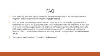 FAQ
1. Pain, right hip joint and right Si joint pain. Patient is diagnosed as AS discuss functional
diagnosis and physiotherapy management(2014 winter)
2. A 29 yrs. male dentist diagnosed to have AS since last 6 yrs. he is under regular medical
treatment but due to his busy schedule he could not continue his PT treatment in past 2yrs
at present he is having pain over neck and back stiffness of spinal joints mild to moderate
difficulty in walking and his occupational activities write ICF(3 marks)any 2 radiological
features of AS (2 marks) plan short term and long term PT management(10marks){summer
2014}
3. Therapeutic exercises in AS (7marks) {2019 summer}
 