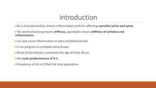 introduction
AS is characterized by chronic inflammatory arthritis affecting sacroiliac joints and spine.
The word ankylosing means stiffness, spondylitis means stiffness of vertebra and
inflammation.
can also cause inflammation in eyes and blood vessels.
it can progress to complete bony fusion.
Onset of the disease is between the age of 20 to 30 yrs.
Has male predominance of 3:1.
Prevalence of AS is 0.5%of the total population.
 