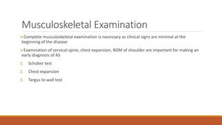 Musculoskeletal Examination
Complete musculoskeletal examination is necessary as clinical signs are minimal at the
beginning of the disease
Examination of cervical spine, chest expansion, ROM of shoulder are important for making an
early diagnosis of AS
1. Schober test
2. Chest expansion
3. Targus to wall test
 