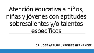 Atención educativa a niños,
niñas y jóvenes con aptitudes
sobresalientes y/o talentos
específicos
DR. JOSÉ ARTURO JARDINEZ HERNÁNDEZ
 