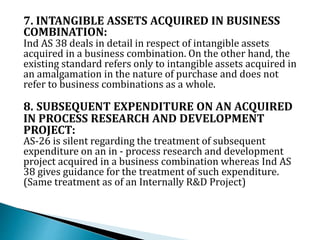 7. INTANGIBLE ASSETS ACQUIRED IN BUSINESS
COMBINATION:
Ind AS 38 deals in detail in respect of intangible assets
acquired in a business combination. On the other hand, the
existing standard refers only to intangible assets acquired in
an amalgamation in the nature of purchase and does not
refer to business combinations as a whole.
8. SUBSEQUENT EXPENDITURE ON AN ACQUIRED
IN PROCESS RESEARCH AND DEVELOPMENT
PROJECT:
AS-26 is silent regarding the treatment of subsequent
expenditure on an in - process research and development
project acquired in a business combination whereas Ind AS
38 gives guidance for the treatment of such expenditure.
(Same treatment as of an Internally R&D Project)
 