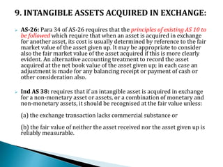 9. INTANGIBLE ASSETS ACQUIRED IN EXCHANGE:
 AS-26: Para 34 of AS-26 requires that the principles of existing AS 10 to
be followed which require that when an asset is acquired in exchange
for another asset, its cost is usually determined by reference to the fair
market value of the asset given up. It may be appropriate to consider
also the fair market value of the asset acquired if this is more clearly
evident. An alternative accounting treatment to record the asset
acquired at the net book value of the asset given up; in each case an
adjustment is made for any balancing receipt or payment of cash or
other consideration also.
 Ind AS 38: requires that if an intangible asset is acquired in exchange
for a non-monetary asset or assets, or a combination of monetary and
non-monetary assets, it should be recognised at the fair value unless:
(a) the exchange transaction lacks commercial substance or
(b) the fair value of neither the asset received nor the asset given up is
reliably measurable.
 