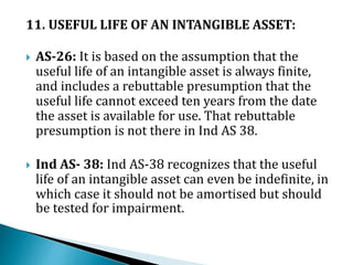 11. USEFUL LIFE OF AN INTANGIBLE ASSET:
 AS-26: It is based on the assumption that the
useful life of an intangible asset is always finite,
and includes a rebuttable presumption that the
useful life cannot exceed ten years from the date
the asset is available for use. That rebuttable
presumption is not there in Ind AS 38.
 Ind AS- 38: Ind AS-38 recognizes that the useful
life of an intangible asset can even be indefinite, in
which case it should not be amortised but should
be tested for impairment.
 