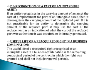 ⇨ DE-RECOGNITION OF A PART OF AN INTANGIBLE
ASSET:
If an entity recognises in the carrying amount of an asset the
cost of a replacement for part of an intangible asset, then it
derecognises the carrying amount of the replaced part. If it is
not practicable for an entity to determine the carrying
amount of the replaced part, it may use the cost of the
replacement as an indication of what the cost of the replaced
part was at the time it was acquired or internally generated.
⇨ USEFUL LIFE OF A REACQUIRED RIGHT IN A BUSINESS
COMBINATION:
The useful life of a reacquired right recognised as an
intangible asset in a business combination is the remaining
contractual period of the contract in which the right was
granted and shall not include renewal periods.
 