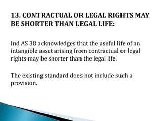 13. CONTRACTUAL OR LEGAL RIGHTS MAY
BE SHORTER THAN LEGAL LIFE:
Ind AS 38 acknowledges that the useful life of an
intangible asset arising from contractual or legal
rights may be shorter than the legal life.
The existing standard does not include such a
provision.
 