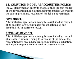 14. VALUATION MODEL AS ACCOUNTING POLICY:
Ind AS 38 permits an entity to choose either the cost model
or the revaluation model as its accounting policy, whereas in
the existing standard, revaluation model is not permitted.
COST MODEL:
After initial recognition, an intangible asset shall be carried
at its cost less any accumulated amortisation and any
accumulated impairment losses.
REVALUATION MODEL:
After initial recognition, an intangible asset shall be carried
at a revalued amount, being its fair value at the date of the
revaluation less any subsequent accumulated amortisation
and any subsequent accumulated impairment losses.
 