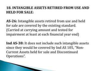 18. INTANGIBLE ASSETS RETIRED FROM USE AND
HELD FOR SALE:
AS-26: Intangible assets retired from use and held
for sale are covered by the existing standard.
(Carried at carrying amount and tested for
impairment at least at each financial year end)
Ind AS-38: It does not include such intangible assets
since they would be covered by Ind AS 105, “Non-
Current Assets held for sale and Discontinued
Operations”.
 