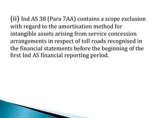 (ii) Ind AS 38 (Para 7AA) contains a scope exclusion
with regard to the amortisation method for
intangible assets arising from service concession
arrangements in respect of toll roads recognised in
the financial statements before the beginning of the
first Ind AS financial reporting period.
 