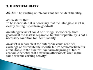 3. IDENTIFIABILITY:
AS-26: The existing AS-26 does not define identifiability.
AS-26 states that:
To be identifiable, it is necessary that the intangible asset is
clearly distinguished from goodwill.
An intangible asset could be distinguished clearly from
goodwill if the asset is separable, but that separability is not a
necessary condition for identifiability.
An asset is separable if the enterprise could rent, sell,
exchange or distribute the specific future economic benefits
attributable to the asset without also disposing of future
economic benefits that flow from other assets used in the
same revenue earning activity.”
 