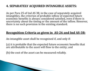 4. SEPARATELY ACQUIRED INTANGIBLE ASSETS:
As per Para 25 of Ind AS 38, in the case of separately acquired
intangibles, the criterion of probable inflow of expected future
economic benefits is always considered satisfied, even if there is
uncertainty about the timing or the amount of the inflow. However,
there is no such provision in the existing standard.
Recognition Criteria as given in AS-26 and Ind AS-38:
An intangible asset shall be recognised if, and only if:
(a) it is probable that the expected future economic benefits that
are attributable to the asset will flow to the entity; and
(b) the cost of the asset can be measured reliably.
 