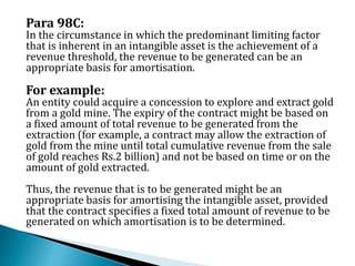 Para 98C:
In the circumstance in which the predominant limiting factor
that is inherent in an intangible asset is the achievement of a
revenue threshold, the revenue to be generated can be an
appropriate basis for amortisation.
For example:
An entity could acquire a concession to explore and extract gold
from a gold mine. The expiry of the contract might be based on
a fixed amount of total revenue to be generated from the
extraction (for example, a contract may allow the extraction of
gold from the mine until total cumulative revenue from the sale
of gold reaches Rs.2 billion) and not be based on time or on the
amount of gold extracted.
Thus, the revenue that is to be generated might be an
appropriate basis for amortising the intangible asset, provided
that the contract specifies a fixed total amount of revenue to be
generated on which amortisation is to be determined.
 