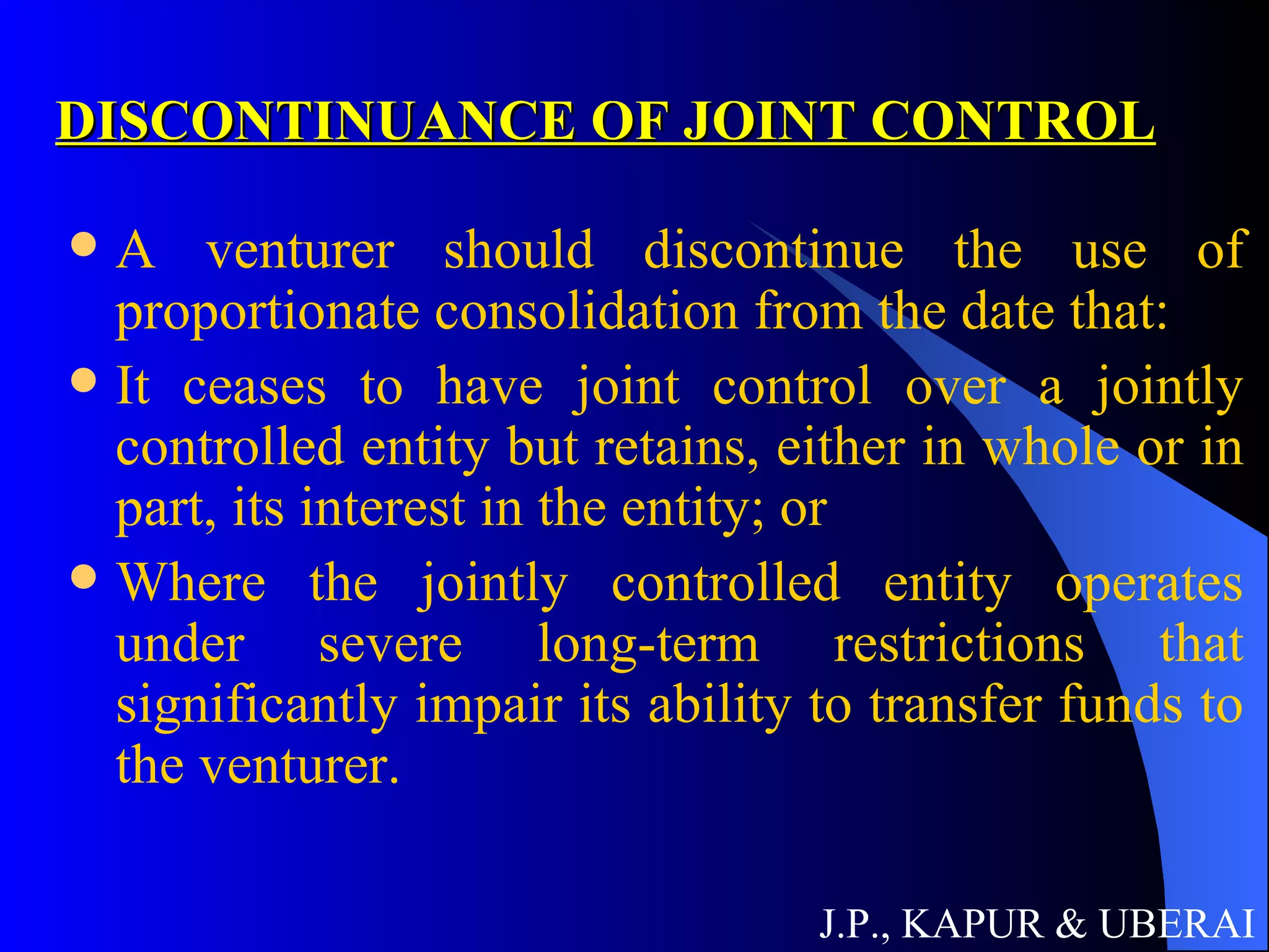 DISCONTINUANCE OF JOINT CONTROL A venturer should discontinue the use of proportionate consolidation from the date that:  It ceases to have joint control over a jointly controlled entity but retains, either in whole or in part, its interest in the entity; or  Where the jointly controlled entity operates under severe long-term restrictions that significantly impair its ability to transfer funds to the venturer.  J.P., KAPUR & UBERAI 