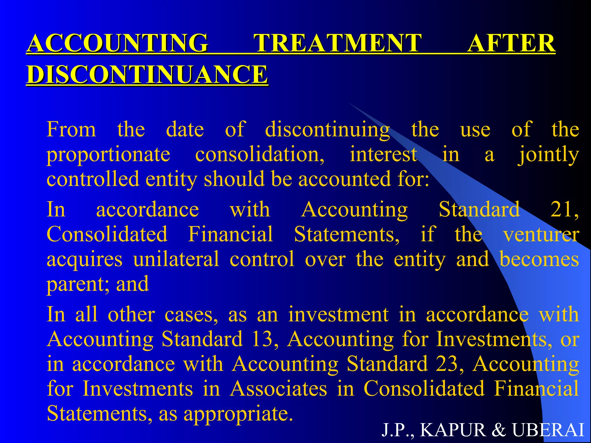 ACCOUNTING TREATMENT AFTER DISCONTINUANCE From the date of discontinuing the use of the proportionate consolidation, interest in a jointly controlled entity should be accounted for:  In accordance with Accounting Standard 21, Consolidated Financial Statements, if the venturer acquires unilateral control over the entity and becomes parent; and In all other cases, as an investment in accordance with Accounting Standard 13, Accounting for Investments, or in accordance with Accounting Standard 23, Accounting for Investments in Associates in Consolidated Financial Statements, as appropriate.  J.P., KAPUR & UBERAI 