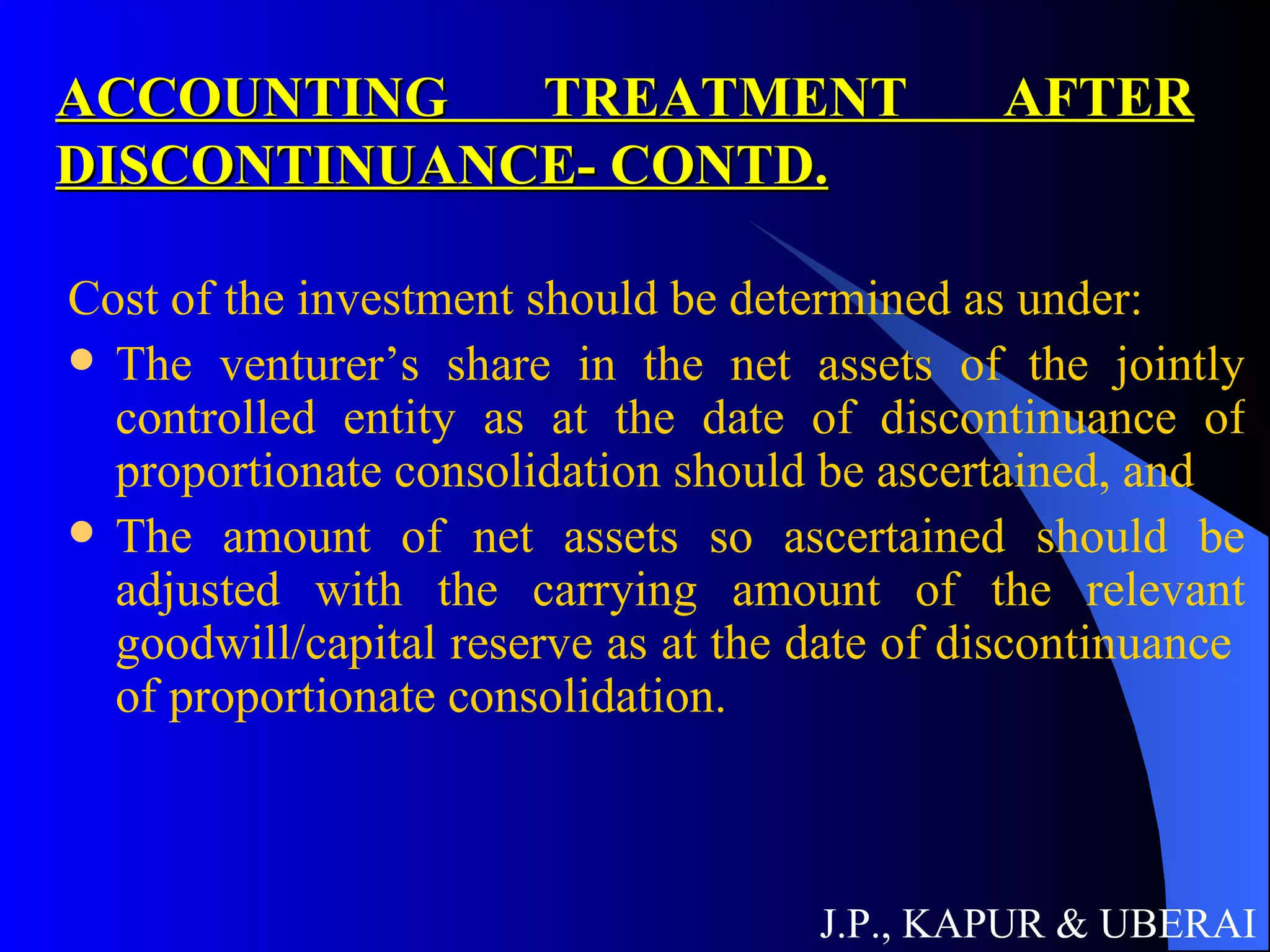 ACCOUNTING TREATMENT AFTER DISCONTINUANCE- CONTD. Cost of the investment should be determined as under:  The venturer’s share in the net assets of the jointly controlled entity as at the date of discontinuance of proportionate consolidation should be ascertained, and  The amount of net assets so ascertained should be adjusted with the carrying amount of the relevant goodwill/capital reserve as at the date of discontinuance  of proportionate consolidation.  J.P., KAPUR & UBERAI 