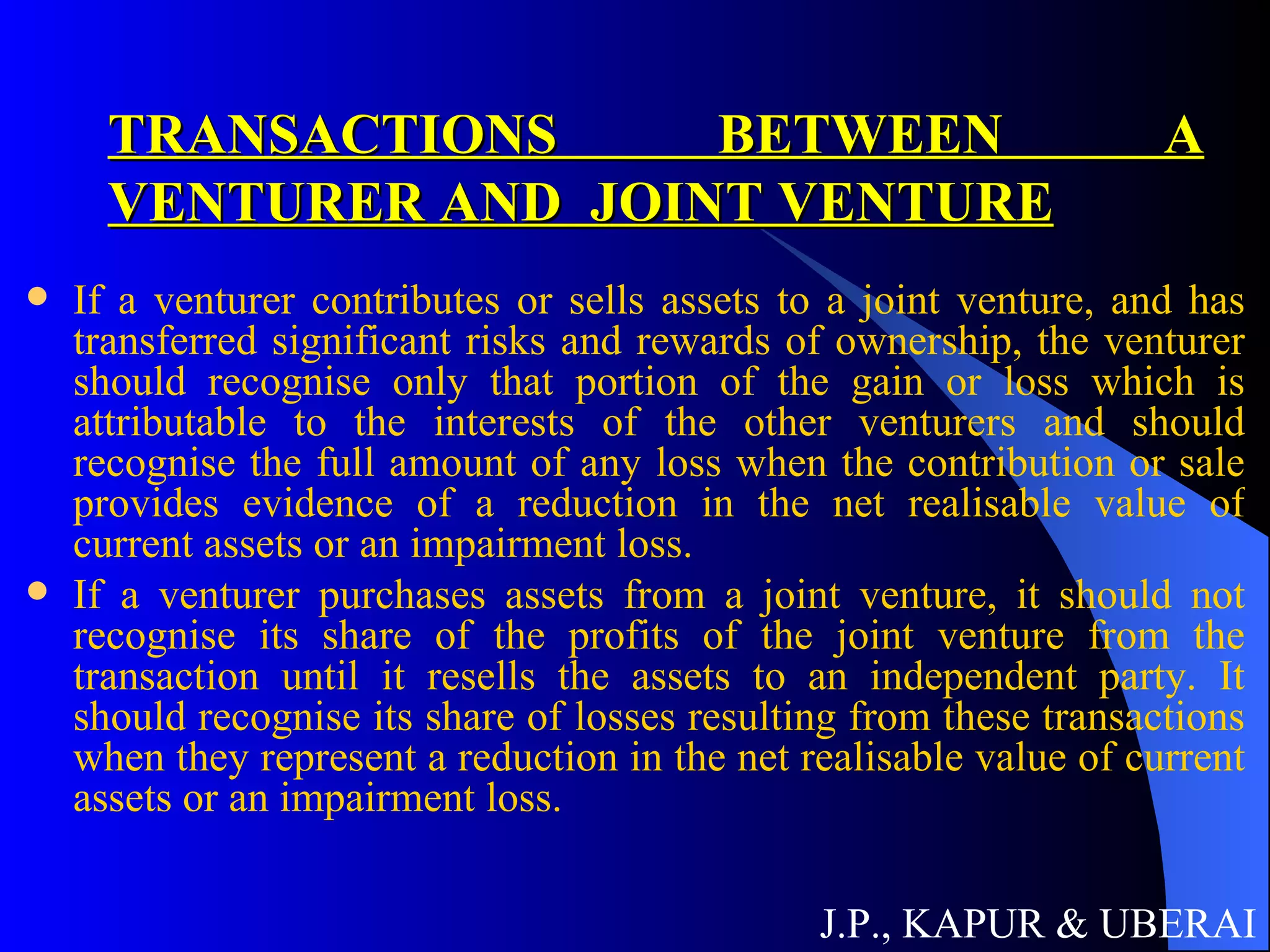 TRANSACTIONS BETWEEN A VENTURER AND  JOINT VENTURE If a venturer contributes or sells assets to a joint venture, and has transferred significant risks and rewards of ownership, the venturer should recognise only that portion of the gain or loss which is attributable to the interests of the other venturers and should recognise the full amount of any loss when the contribution or sale provides evidence of a reduction in the net realisable value of current assets or an impairment loss. If a venturer purchases assets from a joint venture, it should not recognise its share of the profits of the joint venture from the transaction until it resells the assets to an independent party. It should recognise its share of losses resulting from these transactions when they represent a reduction in the net realisable value of current assets or an impairment loss. J.P., KAPUR & UBERAI 
