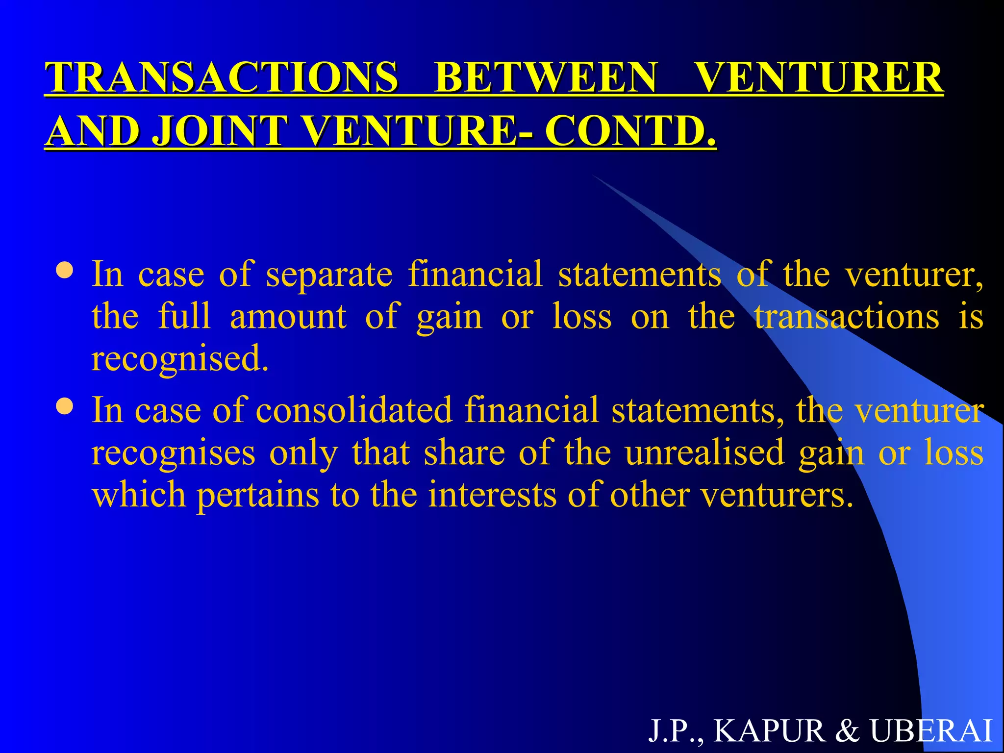 TRANSACTIONS BETWEEN VENTURER AND JOINT VENTURE- CONTD. In case of separate financial statements of the venturer, the full amount of gain or loss on the transactions is recognised. In case of consolidated financial statements, the venturer recognises only that share of the unrealised gain or loss which pertains to the interests of other venturers.  J.P., KAPUR & UBERAI 