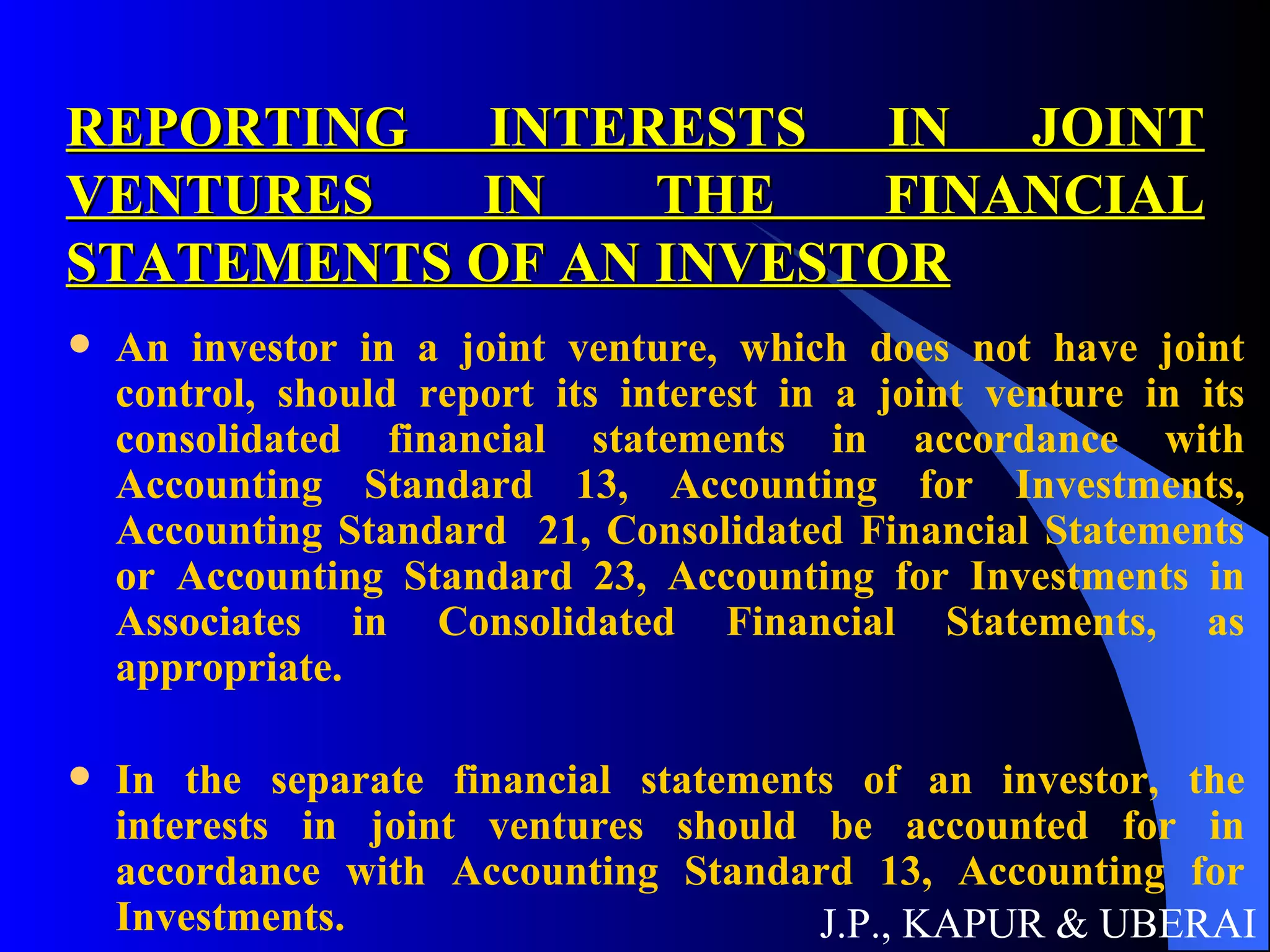 REPORTING INTERESTS IN JOINT VENTURES IN THE FINANCIAL STATEMENTS OF AN INVESTOR An investor in a joint venture, which does not have joint control, should report its interest in a joint venture in its consolidated financial statements in accordance with Accounting Standard 13, Accounting for Investments, Accounting Standard  21, Consolidated Financial Statements or Accounting Standard 23, Accounting for Investments in Associates in Consolidated Financial Statements, as appropriate. In the separate financial statements of an investor, the interests in joint ventures should be accounted for in accordance with Accounting Standard 13, Accounting for Investments. J.P., KAPUR & UBERAI 