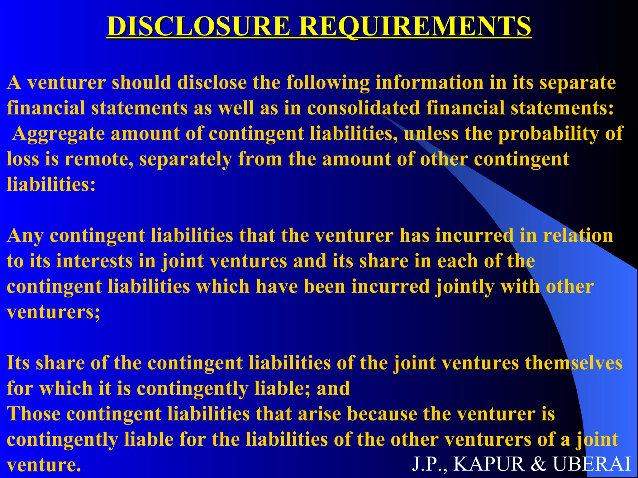 DISCLOSURE REQUIREMENTS J.P., KAPUR & UBERAI A venturer should disclose the following information in its separate financial statements as well as in consolidated financial statements:  Aggregate amount of contingent liabilities, unless the probability of loss is remote, separately from the amount of other contingent liabilities:  Any contingent liabilities that the venturer has incurred in relation to its interests in joint ventures and its share in each of the contingent liabilities which have been incurred jointly with other venturers;  Its share of the contingent liabilities of the joint ventures themselves for which it is contingently liable; and  Those contingent liabilities that arise because the venturer is contingently liable for the liabilities of the other venturers of a joint venture.   